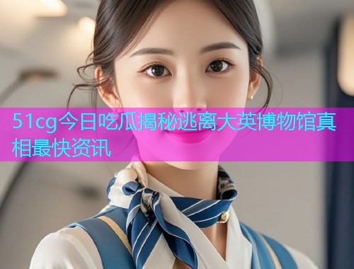 51cg今日吃瓜揭秘逃离大英博物馆真相最快资讯