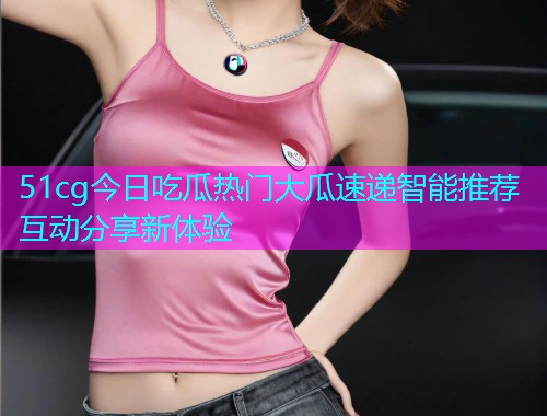 51cg今日吃瓜热门大瓜速递智能推荐互动分享新体验