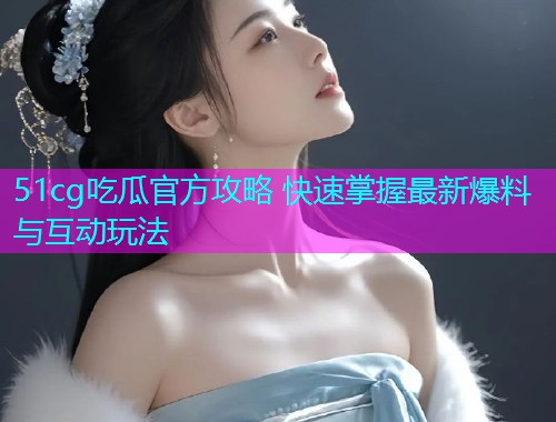 51cg吃瓜官方攻略 快速掌握最新爆料与互动玩法