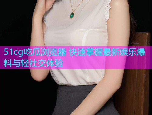 51cg吃瓜浏览器 快速掌握最新娱乐爆料与轻社交体验