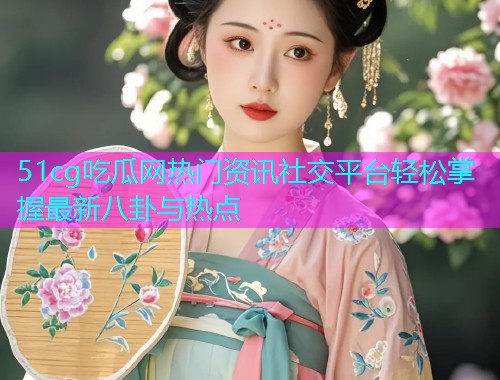 51cg吃瓜网热门资讯社交平台轻松掌握最新八卦与热点