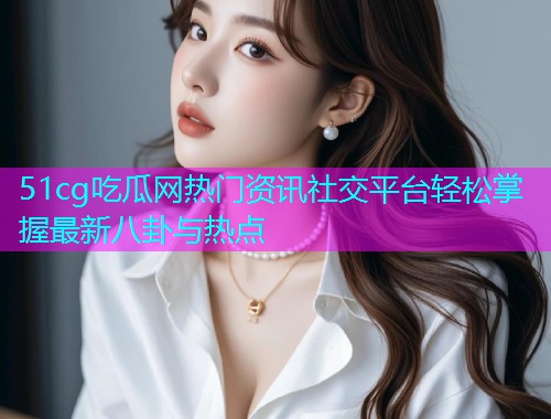 51cg吃瓜网热门资讯社交平台轻松掌握最新八卦与热点