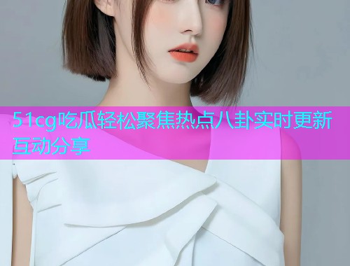 51cg吃瓜轻松聚焦热点八卦实时更新互动分享