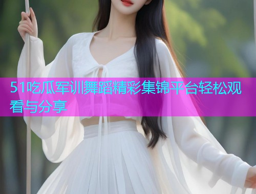 51吃瓜军训舞蹈精彩集锦平台轻松观看与分享