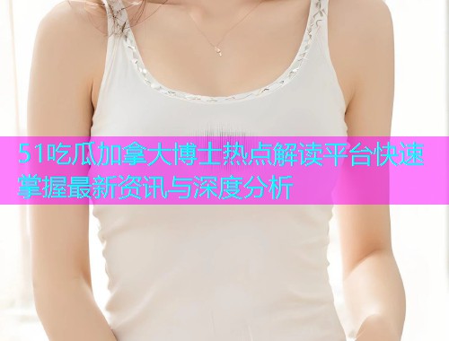 51吃瓜加拿大博士热点解读平台快速掌握最新资讯与深度分析