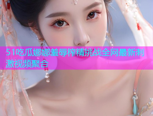 51吃瓜娜娜羞辱榨精挑战全网最新刺激视频聚合