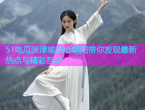 51吃瓜张津瑜热心朝阳带你发现最新热点与精彩互动