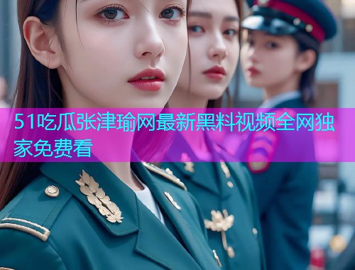 51吃瓜张津瑜网最新黑料视频全网独家免费看