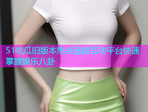 51吃瓜旧版本热点追踪互动平台快速掌握娱乐八卦