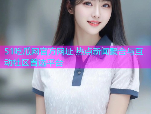 51吃瓜网官方网址 热点新闻聚合与互动社区首选平台