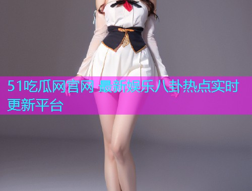 51吃瓜网官网 最新娱乐八卦热点实时更新平台
