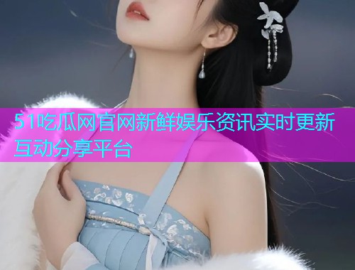 51吃瓜网官网新鲜娱乐资讯实时更新互动分享平台
