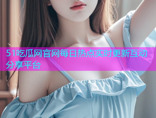 51吃瓜网官网每日热点实时更新互动分享平台