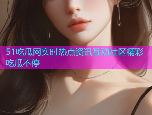 51吃瓜网实时热点资讯互动社区精彩吃瓜不停