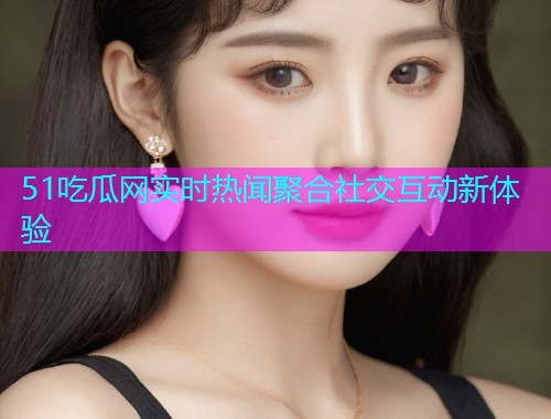 51吃瓜网实时热闻聚合社交互动新体验
