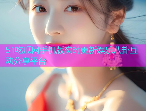 51吃瓜网手机版实时更新娱乐八卦互动分享平台