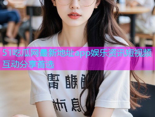 51吃瓜网最新地址app娱乐资讯短视频互动分享首选