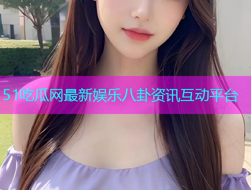 51吃瓜网最新娱乐八卦资讯互动平台