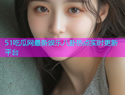 51吃瓜网最新娱乐八卦热点实时更新平台