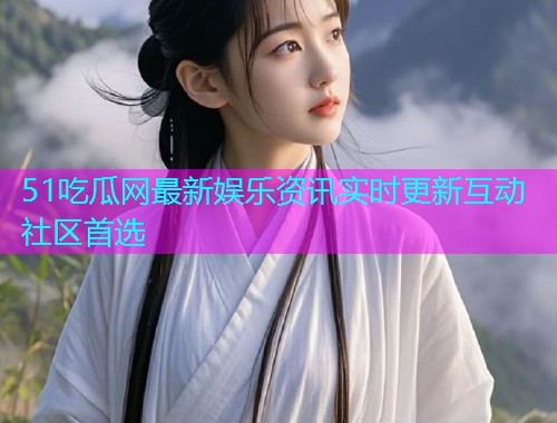 51吃瓜网最新娱乐资讯实时更新互动社区首选