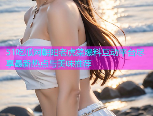 51吃瓜网朝阳老虎菜爆料互动平台尽享最新热点与美味推荐