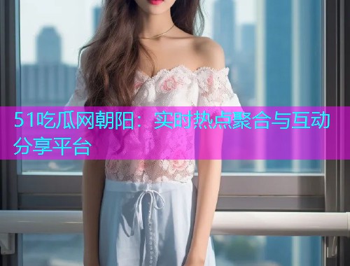 51吃瓜网朝阳：实时热点聚合与互动分享平台