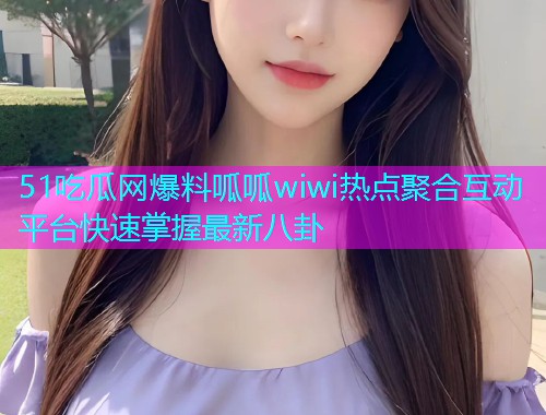 51吃瓜网爆料呱呱wiwi热点聚合互动平台快速掌握最新八卦 51吃瓜网爆料呱呱wiwi热点聚合互动平台快速掌握最新八卦