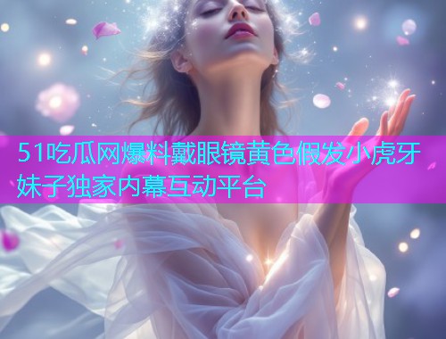51吃瓜网爆料戴眼镜黄色假发小虎牙妹子独家内幕互动平台 51吃瓜网爆料戴眼镜黄色假发小虎牙妹子独家内幕互动平台