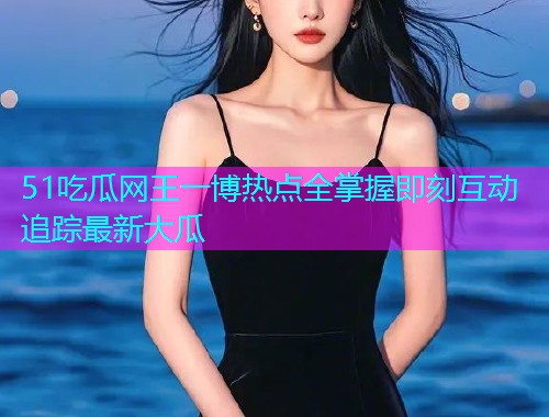 51吃瓜网王一博热点全掌握即刻互动追踪最新大瓜