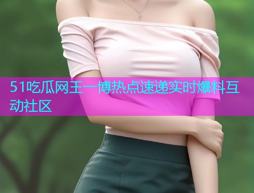 51吃瓜网王一博热点速递实时爆料互动社区