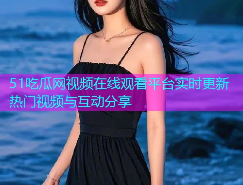51吃瓜网视频在线观看平台实时更新热门视频与互动分享
