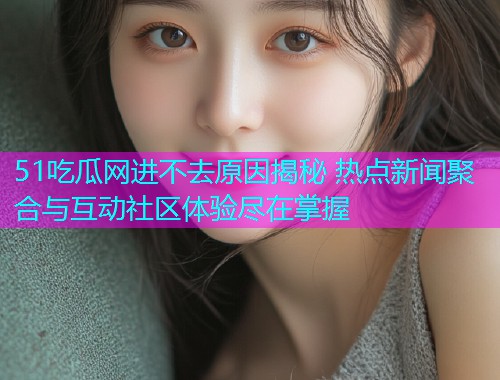 51吃瓜网进不去原因揭秘 热点新闻聚合与互动社区体验尽在掌握