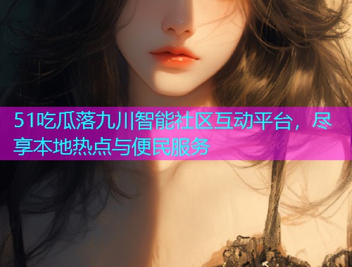 51吃瓜落九川智能社区互动平台，尽享本地热点与便民服务