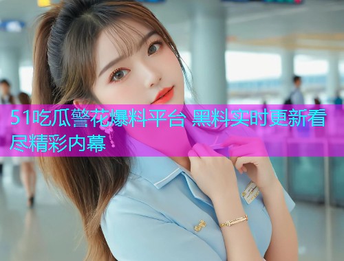 51吃瓜警花爆料平台 黑料实时更新看尽精彩内幕