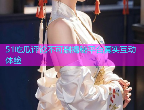 51吃瓜评论不可删揭秘平台真实互动体验