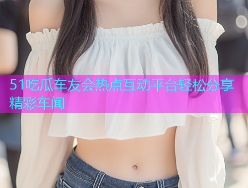 51吃瓜车友会热点互动平台轻松分享精彩车闻