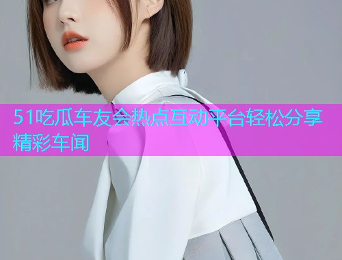 51吃瓜车友会热点互动平台轻松分享精彩车闻