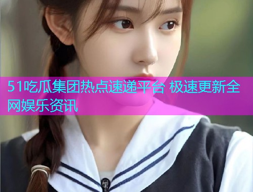 51吃瓜集团热点速递平台 极速更新全网娱乐资讯