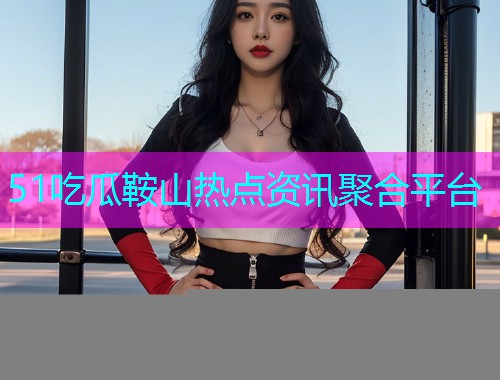 51吃瓜鞍山热点资讯聚合平台