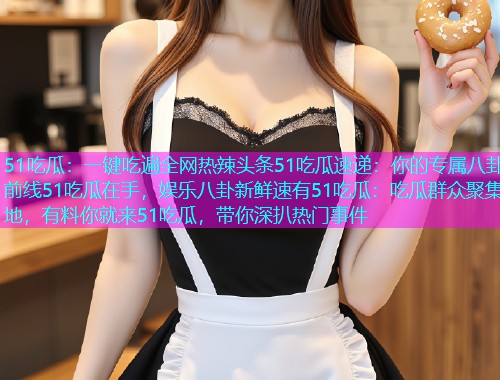 51吃瓜：一键吃遍全网热辣头条51吃瓜速递：你的专属八卦前线51吃瓜在手，娱乐八卦新鲜速有51吃瓜：吃瓜群众聚集地，有料你就来51吃瓜，带你深扒热门事件