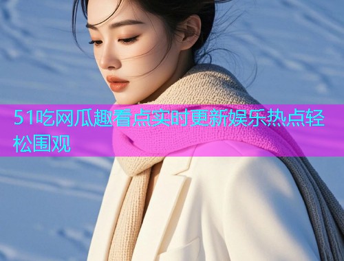 51吃网瓜趣看点实时更新娱乐热点轻松围观