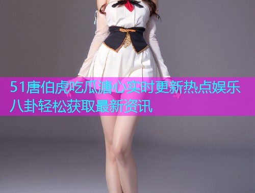 51唐伯虎吃瓜溏心实时更新热点娱乐八卦轻松获取最新资讯